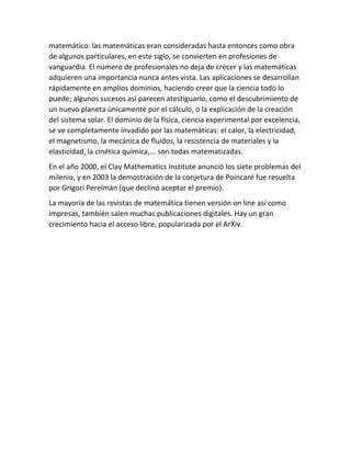 matemático: las matemáticas eran consideradas hasta entonces como obra
de algunos particulares, en este siglo, se convierten en profesiones de
vanguardia. El número de profesionales no deja de crecer y las matemáticas
adquieren una importancia nunca antes vista. Las aplicaciones se desarrollan
rápidamente en amplios dominios, haciendo creer que la ciencia todo lo
puede; algunos sucesos así parecen atestiguarlo, como el descubrimiento de
un nuevo planeta únicamente por el cálculo, o la explicación de la creación
del sistema solar. El dominio de la física, ciencia experimental por excelencia,
se ve completamente invadido por las matemáticas: el calor, la electricidad,
el magnetismo, la mecánica de fluidos, la resistencia de materiales y la
elasticidad, la cinética química,... son todas matematizadas.
En el año 2000, el Clay Mathematics Institute anunció los siete problemas del
milenio, y en 2003 la demostración de la conjetura de Poincaré fue resuelta
por Grigori Perelmán (que declinó aceptar el premio).
La mayoría de las revistas de matemática tienen versión on line así como
impresas, también salen muchas publicaciones digitales. Hay un gran
crecimiento hacia el acceso libre, popularizada por el ArXiv.
 