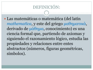 DEFINICIÓN:
 Las matemáticas o matemática (del latín
mathematĭca, y este del griego μαθηματικά,
derivado de μάθημα, conocimiento) es una
ciencia formal que, partiendo de axiomas y
siguiendo el razonamiento lógico, estudia las
propiedades y relaciones entre entes
abstractos (números, figuras geométricas,
símbolos).
 