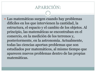 APARICIÓN:
 Las matemáticas surgen cuando hay problemas
difíciles en los que intervienen la cantidad, la
estructura, el espacio y el cambio de los objetos. Al
principio, las matemáticas se encontraban en el
comercio, en la medición de los terrenos y,
posteriormente, en la astronomía. Actualmente,
todas las ciencias aportan problemas que son
estudiados por matemáticos, al mismo tiempo que
aparecen nuevos problemas dentro de las propias
matemáticas.
 