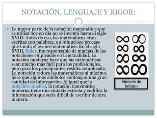 NOTACIÓN, LENGUAJE Y RIGOR:
 La mayor parte de la notación matemática que
se utiliza hoy en día no se inventó hasta el siglo
XVIII. Antes de eso, las matemáticas eran
escritas con palabras, un minucioso proceso
que limita el avance matemático. En el siglo
XVIII, Euler, fue responsable de muchas de las
notaciones empleadas en la actualidad. La
notación moderna hace que las matemáticas
sean mucho más fácil para los profesionales,
pero para los principiantes resulta complicada.
La notación reduce las matemáticas al máximo,
hace que algunos símbolos contengan una gran
cantidad de información. Al igual que la
notación musical, la notación matemática
moderna tiene una sintaxis estricta y codifica la
información que sería difícil de escribir de otra
manera.
Símbolo de
infinito
 