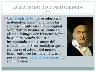 LA MATEMÁTICA COMO CIENCIA:
 Carl Friedrich Gauss se refería a la
matemática como "la reina de las
ciencias". Tanto en el latín original
Scientiarum Regina, así como en
alemán Königin der Wissenschaften,
la palabra ciencia debe ser
interpretada como (campo de)
conocimiento. Si se considera que la
ciencia es el estudio del mundo
físico, entonces las matemáticas, o
por lo menos matemáticas puras, no
son una ciencia.
 