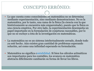 CONCEPTO ERRÓNEO:
 Lo que cuenta como conocimiento en matemática no se determina
mediante experimentación, sino mediante demostraciones. No es la
matemática, por lo tanto, una rama de la física (la ciencia con la que
históricamente se encuentra más emparentada), puesto que la física es
una ciencia empírica. Por otro lado, la experimentación desempeña un
papel importante en la formulación de conjeturas razonables, por lo
que no se excluye a ésta de la investigación en matemáticas.
 La matemática no es un sistema intelectualmente cerrado, donde todo
ya esté hecho. Aún existen gran cantidad de problemas esperando
solución, así como una infinidad esperando su formulación.
 Matemática no significa contabilidad. Si bien los cálculos aritméticos
son importantes para los contables, los avances en matemática
abstracta difícilmente cambiarán su forma de llevar los libros.
 