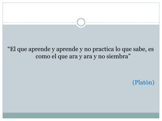 “El que aprende y aprende y no practica lo que sabe, es
como el que ara y ara y no siembra”
(Platón)
 