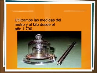 Utilizamos las medidas del
metro y el kilo desde el
año 1.790
 