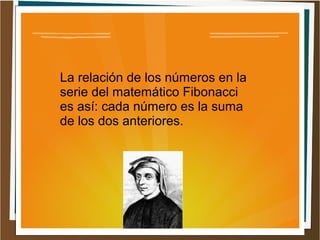 La relación de los números en la
serie del matemático Fibonacci
es así: cada número es la suma
de los dos anteriores.
 