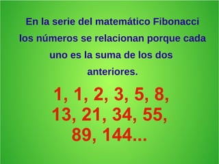 En la serie del matemático Fibonacci
los números se relacionan porque cada
uno es la suma de los dos
anteriores.
1, 1, 2, 3, 5, 8,
13, 21, 34, 55,
89, 144...
 