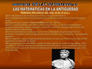HISTORIA DE LAS MATEMÁTICAS LAS MATEMATICAS EN LA ANTIGÜEDAD En este tiempo se da una explicación mítica a todos los fenómenos. A los griegos debemos el reconocimiento de la matemática como ciencia con personalidad propia. Surge una figura notable:  T h ales de Mileto  (640 aC - 560 aC)  Nació y murió en Mileto, Asia Menor (ahora Turquía).   Fue  un hombre eminentemente práctico: comerciante, hábil en ingeniería, astrónomo, geómetra, estadista. Se le incluye por tradición entre los  Siete Sabios . Como comerciante se cuenta de él que un año, previniendo una gran producción de aceitunas, monopolizó todos los lagares para hacer el aceite, con lo cual obtuvo una espléndida ganancia.  Como ingeniero, estuvo dirigiendo obras hidráulicas y se dice que desvió el curso del río Halis mediante la construcción de diques. Como astrónomo fue más célebre, predijo el eclipse total de sol visible en Asia Menor, como asimismo se cree que descubrió la constelación de la Osa Menor y que consideraba a la Luna 700 veces menor que el sol. Explicó los eclipses de sol y de luna. Finalmente creía que el año tenía 365 días. PERÍODO HELÉNICO (SS. DEL VI AL IV A.C.) 