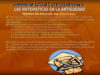 HISTORIA DE LAS MATEMÁTICAS LAS MATEMATICAS EN LA ANTIGÜEDAD Thales  vivió algún tiempo en Egipto lo que le permitió conocer la matemática y astronomía egipcias... Fue el primer hombre  al que  se le atribuyen  descubrimientos matemáticos, y probar estos resultados. A él se deben estos cinco teoremas  de la geometría elemental :  1.-   Un  diámetro divide al círculo  e n dos partes iguales. 2.-  Los ángulos de la base de un triángulo isósceles son iguales . 3.-   Los ángulos entre dos líneas rectas que se cortan son iguales . 4.-   Dos triángulos son  iguales...  si ellos tienen dos ángulos y un lado igual.  5.-Todo ángulo inscrito en una semicircunferencia es recto . A Thales se atribuyen muchos métodos prácticos para calcular distancias, longitudes, alturas, etc... Todo ello aplicando algo que él conocía a la perfección: La semejanza de triángulos. También invento un instrumento para medir distancias inaccesibles. Consistía en dos brazos articulados con una plomada al final de ellos... PERÍODO HELÉNICO (SS. DEL VI AL IV A.C.) 