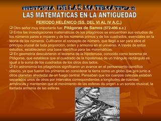 HISTORIA DE LAS MATEMÁTICAS LAS MATEMATICAS EN LA ANTIGÜEDAD Otro señor muy importante fue:  Pitágoras de Samos  (572-496 a.c.) Entre las investigaciones matemáticas de los pitagóricos se encuentran sus estudios de los números pares e impares y de los números primos y de los cuadrados, esenciales en la teoría de los números. Cultivaron el concepto de número, que llegó a ser para ellos el principio crucial de toda proporción, orden y armonía en el universo. A través de estos estudios, establecieron una base científica para las matemáticas.  En geometría descubrieron el teorema de la hipotenusa, conocido como teorema de Pitágoras, que establece que el cuadrado de la hipotenusa de un triángulo rectángulo es igual a la suma de los cuadrados de los otros dos lados.  En astronomía los pitagóricos significaron un avance en el pensamiento científico clásico, ya que fueron los primeros en considerar la tierra como un globo que gira junto a otros planetas alrededor de un fuego central. Pensaban que los cuerpos celestes estaban separados unos de otros por intervalos correspondientes a longitudes de cuerdas armónicas y mantenían que el movimiento de las esferas da origen a un sonido musical, la llamada armonía de las esferas.    PERÍODO HELÉNICO (SS. DEL VI AL IV A.C.) 