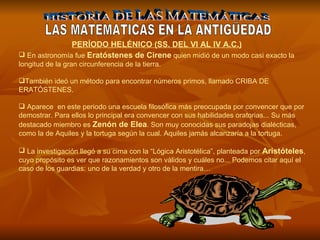 HISTORIA DE LAS MATEMÁTICAS LAS MATEMATICAS EN LA ANTIGÜEDAD En astronomía fue  Eratóstenes de Cirene  quien midió de un modo casi exacto la longitud de la gran circunferencia de la tierra.  También ideó un método para encontrar números primos, llamado CRIBA DE ERATÓSTENES. Aparece  en este periodo una escuela filosófica más preocupada por convencer que por demostrar. Para ellos lo principal era convencer con sus habilidades oratorias... Su más destacado miembro es  Zenón de Elea . Son muy conocidas sus paradojas dialécticas, como la de Aquiles y la tortuga según la cual. Aquiles jamás alcanzaría a la tortuga. La investigación llegó a su cima con la “Lógica Aristotélica”, planteada por  Aristóteles , cuyo propósito es ver que razonamientos son válidos y cuáles no... Podemos citar aquí el caso de los guardias: uno de la verdad y otro de la mentira…   PERÍODO HELÉNICO (SS. DEL VI AL IV A.C.) 