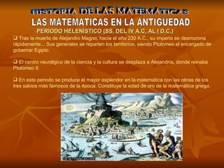 HISTORIA DE LAS MATEMÁTICAS LAS MATEMATICAS EN LA ANTIGÜEDAD Tras la muerte de Alejandro Magno, hacia el año 230 A.C., su imperio se desmorona rápidamente... Sus generales se reparten los territorios, siendo Ptolomeo el encargado de gobernar Egipto. El centro neurálgico de la ciencia y la cultura se desplaza a Alejandría, donde reinaba Ptolomeo II. En este periodo se produce el mayor esplendor en la matemática con las obras de los tres sabios más famosos de la época. Constituye la edad de oro de la matemática griega. PERÍODO HELENÍSTICO (SS. DEL IV A.C. AL I D.C.) 
