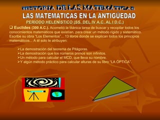 HISTORIA DE LAS MATEMÁTICAS LAS MATEMATICAS EN LA ANTIGÜEDAD Euclides  (300 A.C.).  Acometió la titánica tarea de buscar y recopilar todos los conocimientos matemáticos que existían, para crear un método rígido y sistemático. Escribe su obra “Los Elementos”... 13 libros donde se explican todos los principios matemáticos... A él solo le atribuyen: La demostración del teorema de Pitágoras. La demostración que los números primos son infinitos. Un método para calcular el MCD, que lleva su nombre. Y algún método práctico para calcular alturas de su libro “LA ÓPTICA”. PERÍODO HELENÍSTICO (SS. DEL IV A.C. AL I D.C.) 