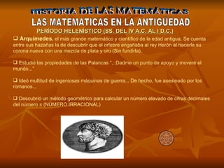 HISTORIA DE LAS MATEMÁTICAS LAS MATEMATICAS EN LA ANTIGÜEDAD Arquímedes ,  el más grande matemático y científico de la edad antigua. Se cuenta entre sus hazañas la de descubrir que el orfebre engañaba al rey Herón al hacerle su corona nueva con una mezcla de plata y oro (Sin fundirla). Estudió las propiedades de las Palancas “...Dadme un punto de apoyo y moveré el mundo...” Ideó multitud de ingeniosas máquinas de guerra... De hecho, fue asesinado por los romanos... Descubrió un método geométrico para calcular un número elevado de cifras decimales del número    (NÚMERO IRRACIONAL)   PERÍODO HELENÍSTICO (SS. DEL IV A.C. AL I D.C.) 