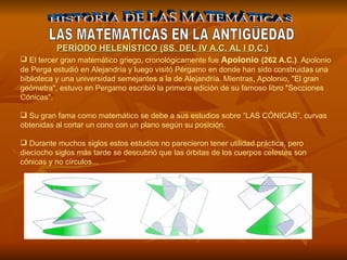 HISTORIA DE LAS MATEMÁTICAS LAS MATEMATICAS EN LA ANTIGÜEDAD El tercer gran matemático griego, cronológicamente fue  Apolonio  (262 A.C.) . Apolonio de Perga estudió en Alejandría y luego visitó Pérgamo en donde han sido construidas una biblioteca y una universidad semejantes a la de Alejandría. Mientras, Apolonio, "El gran geómetra", estuvo en Pergamo escribió la primera edición de su famoso libro "Secciones Cónicas".   Su gran fama como matemático se debe a sus estudios sobre “LAS CÓNICAS”, curvas obtenidas al cortar un cono con un plano según su posición.  Durante muchos siglos estos estudios no parecieron tener utilidad práctica, pero dieciocho siglos más tarde se descubrió que las órbitas de los cuerpos celestes son cónicas y no círculos... PERÍODO HELENÍSTICO (SS. DEL IV A.C. AL I D.C.) 
