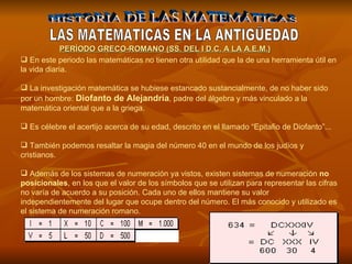 HISTORIA DE LAS MATEMÁTICAS LAS MATEMATICAS EN LA ANTIGÜEDAD En este periodo las matemáticas no tienen otra utilidad que la de una herramienta útil en la vida diaria. La investigación matemática se hubiese estancado sustancialmente, de no haber sido por un hombre:  Diofanto de Alejandría , padre del álgebra y más vinculado a la matemática oriental que a la griega. Es célebre el acertijo acerca de su edad, descrito en el llamado “Epitafio de Diofanto”... También podemos resaltar la magia del número 40 en el mundo de los judíos y cristianos. Además de los sistemas de numeración ya vistos, existen sistemas de numeración  no posicionales , en los que el valor de los símbolos que se utilizan para representar las cifras no varía de acuerdo a su posición. Cada uno de ellos mantiene su valor independientemente del lugar que ocupe dentro del número. El más conocido y utilizado es el sistema de numeración romano. PERÍODO GR E CO-ROMANO (SS. DEL I D.C. A LA A.E.M.) 