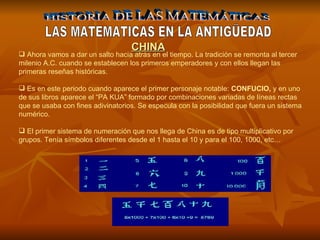 HISTORIA DE LAS MATEMÁTICAS LAS MATEMATICAS EN LA ANTIGÜEDAD Ahora vamos a dar un salto hacia atrás en el tiempo. La tradición se remonta al tercer milenio A.C. cuando se establecen los primeros emperadores y con ellos llegan las primeras reseñas históricas.  Es en este periodo cuando aparece el primer personaje notable:  CONFUCIO,  y en uno de sus libros aparece el “PA KUA” formado por combinaciones variadas de líneas rectas que se usaba con fines adivinatorios. Se especula con la posibilidad que fuera un sistema numérico. El primer sistema de numeración que nos llega de China es de tipo multiplicativo por grupos. Tenía símbolos diferentes desde el 1 hasta el 10 y para el 100, 1000, etc… CHINA 