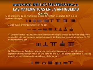 HISTORIA DE LAS MATEMÁTICAS LAS MATEMATICAS EN LA ANTIGÜEDAD En el sistema de los "numerales a base de varillas", los dígitos del 1 al 9 se representaban por,… CHINA y los nueve primeros múltiplos de 10 por   utilizando estos 18 símbolos alternadamente en las posiciones de derecha a izquierda, se pueden expresar números tan grandes como se desee; por ejemplo, el numero  36.798  se representaría por,… Al igual que en Babilonia, solo de una manera tardía apareció un símbolo para representar una posición vacía. En una obra del año 1247 se escribe el numero 1.405.536 usando un símbolo redondo para el cero, de la forma,… 