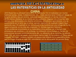 HISTORIA DE LAS MATEMÁTICAS LAS MATEMATICAS EN LA ANTIGÜEDAD El Ábaco fue su principal instrumento de operatoria. Con él realizaban con mucha habilidad sumas, restas, multiplicaciones, etc… Cada alambre tenia 5 bolas por debajo de la barra central y dos por encima, cada bola superior equivale a 5 de las inferiores.  Otro tema a destacar es su interés por los cuadrados mágicos. Los chinos han sido siempre muy aficionados a los diseños armónicos, aritméticos o geométricos, y no es sorprendente por lo tanto que el primer ejemplo registrado de cuadrado mágico haya aparecido aquí. El cuadrado le fue comunicado a los hombres por una tortuga del río Lo, según la leyenda, en los días del emperador Yii, famoso ingeniero hidráulico. Los problemas encontrados en la matemática china parecen ser a menudo más pintorescos que prácticos, y, sin embargo, la civilización china produjo un número de innovaciones técnicas sorprendentemente alto. La utilización de la imprenta y la pólvora (siglo VIII), así como del papel y de la brújula marina (siglo XI) fue anterior en China que en cualquier otro lugar, y anterior también a la época más brillante de la matemática china, que tuvo lugar durante en siglo XIII, coincidiendo con la ultima parte del período Sung. CHINA 6 1 8 7 5 3 2 9 4 