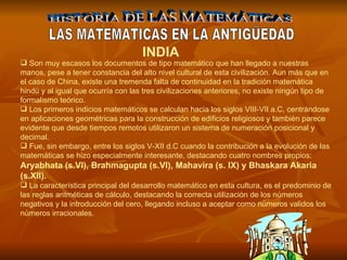 HISTORIA DE LAS MATEMÁTICAS LAS MATEMATICAS EN LA ANTIGÜEDAD Son muy escasos los documentos de tipo matemático que han llegado a nuestras manos, pese a tener constancia del alto nivel cultural de esta civilización. Aun más que en el caso de China, existe una tremenda falta de continuidad en la tradición matemática hindú y al igual que ocurría con las tres civilizaciones anteriores, no existe ningún tipo de formalismo teórico.  Los primeros indicios matemáticos se calculan hacia los siglos VIII-VII a.C, centrándose en aplicaciones geométricas para la construcción de edificios religiosos y también parece evidente que desde tiempos remotos utilizaron un sistema de numeración posicional y decimal.  Fue, sin embargo, entre los siglos V-XII d.C cuando la contribución a la evolución de las matemáticas se hizo especialmente interesante, destacando cuatro nombres propios:  Aryabhata (s.VI), Brahmagupta (s.VI), Mahavira (s. IX) y Bhaskara Akaria (s.XII).  La característica principal del desarrollo matemático en esta cultura, es el predominio de las reglas aritméticas de cálculo, destacando la correcta utilización de los números negativos y la introducción del cero, llegando incluso a aceptar como números validos los números irracionales.   INDIA 