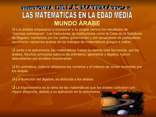 HISTORIA DE LAS MATEMÁTICAS LAS MATEMATICAS EN LA EDAD MEDIA MUNDO ÁRABE   Los árabes empezaron a incorporar a su propia ciencia los resultados de “ciencias extranjeras”. Los traductores de instituciones como la Casa de la Sabiduría de Bagdad, mantenida por los califas gobernantes y por donaciones de particulares, escribieron versiones árabes de los trabajos de matemáticos griegos e indios. Junto a la astronomía, las matemáticas fueron la ciencia más favorecida  por los árabes. Muchos principios básicos de aritmética, geometría y álgebra, fueron descubiertos por eruditos musulmanes.  En aritmética, todavía utilizamos los números y el método de contar inventado por los árabes.   La invención del álgebra, es atribuida a los árabes. La trigonometría es la rama de las matemáticas que los árabes cultivaron con mayor diligencia, debido a su aplicación en la astronomía. 