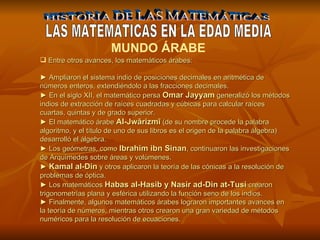 HISTORIA DE LAS MATEMÁTICAS LAS MATEMATICAS EN LA EDAD MEDIA MUNDO ÁRABE   Entre otros avances, los matemáticos árabes:  ►  Ampliaron el sistema indio de posiciones decimales en aritmética de números enteros, extendiéndolo a las fracciones decimales.  ►  En el siglo XII, el matemático persa  Omar Jayyam  generalizó los métodos indios de extracción de raíces cuadradas y cúbicas para calcular raíces cuartas, quintas y de grado superior.  ►  El matemático árabe  Al-Jwārizmī  (de su nombre procede la palabra algoritmo, y el título de uno de sus libros es el origen de la palabra álgebra) desarrolló el álgebra. ►  Los geómetras, como  Ibrahim ibn Sinan , continuaron las investigaciones de Arquímedes sobre áreas y volúmenes.  ►  Kamal al-Din  y otros aplicaron la teoría de las cónicas a la resolución de problemas de óptica.  ►  Los matemáticos  Habas al-Hasib y Nasir ad-Din at-Tusi  crearon trigonometrías plana y esférica utilizando la función seno de los indios. ►  Finalmente, algunos matemáticos árabes lograron importantes avances en la teoría de números, mientras otros crearon una gran variedad de métodos numéricos para la resolución de ecuaciones.  