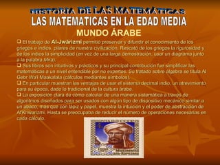 HISTORIA DE LAS MATEMÁTICAS LAS MATEMATICAS EN LA EDAD MEDIA MUNDO ÁRABE   El trabajo de  Al-Jwārizmī  permitió preservar y difundir el conocimiento de los griegos e indios, pilares de nuestra civilización. Rescató de los griegos la rigurosidad y de los indios la simplicidad (en vez de una larga demostración, usar un diagrama junto a la palabra  Mira ).  Sus libros son intuitivos y prácticos y su principal contribución fue simplificar las matemáticas a un nivel entendible por no expertos. Su tratado sobre álgebra se titula Al Gebr Wa'l Maakalala (cálculos mediantes símbolos).  En particular muestran las ventajas de usar el sistema decimal indio, un atrevimiento para su época, dado lo tradicional de la cultura árabe.   La exposición clara de cómo calcular de una manera sistemática a través de algoritmos diseñados para ser usados con algún tipo de dispositivo mecánico similar a un ábaco, más que con lápiz y papel, muestra la intuición y el poder de abstracción de Al'Khwarizmi. Hasta se preocupaba de reducir el número de operaciones necesarias en cada cálculo. 