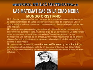 HISTORIA DE LAS MATEMÁTICAS LAS MATEMATICAS EN LA EDAD MEDIA MUNDO CRISTIANO  En Grecia, después de Tolomeo, se estableció la tradición de estudiar las obras de estos matemáticos de siglos anteriores en los centros de enseñanza. El que dichos trabajos se hayan conservado hasta nuestros días se debe principalmente a esta tradición. Los países europeos con lenguas latinas adquirieron la mayor parte de estos conocimientos durante el siglo XII, el gran siglo de las traducciones. De este periodo datan las primeras universidades, como la de Toledo que destacó por sus traducciones. Los trabajos de los árabes, junto con las traducciones de los griegos clásicos fueron los principales responsables del crecimiento de las matemáticas durante la edad media.  Los matemáticos italianos, como  Leonardo Fibonacci y Luca Pacioli  (uno de los grandes tratadistas del siglo XV en álgebra y aritmética, que desarrollaba para aplicar en el comercio), se basaron principalmente en fuentes árabes para sus estudios.   
