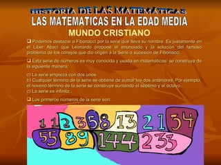 HISTORIA DE LAS MATEMÁTICAS LAS MATEMATICAS EN LA EDAD MEDIA MUNDO CRISTIANO    Podemos destacar a Fibonacci por la serie que lleva su nombre. Es justamente en el Liber Abaci que Leonardo propone el enunciado y la solución del famoso problema de los conejos que dio origen a la Serie o sucesión de Fibonacci.  Esta serie de números es muy conocida y usada en matemáticas; se construye de la siguiente manera: La serie empieza con dos unos  b) Cualquier término de la serie se obtiene de sumar los dos anteriores. Por ejemplo, el noveno término de la serie se construye sumando el séptimo y el octavo.  c) La serie es infinita  . Los primeros números de la serie son: 