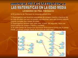 HISTORIA DE LAS MATEMÁTICAS LAS MATEMATICAS EN LA EDAD MEDIA    LEONARDO DE PISA. FIBONACCI    El problema de Fibonacci en lenguaje actual diría: 1) Supongamos que tenemos una pareja de conejos (macho y hembra) de un mes de edad que aún no pueden reproducirse, pero que podrán hacerlo cuando cumplan dos meses de edad.  2) Supongamos también que cada mes, a partir del segundo, nace una nueva pareja de conejos (macho y hembra).  3) Si cada pareja de conejos se reproduce de la misma forma que la pareja inicial, ¿cuántas parejas habrá al principio de cada mes?  