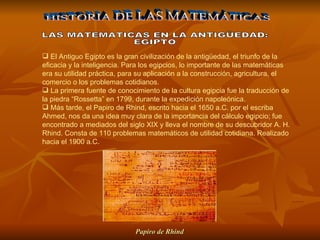 El Antiguo Egipto es la gran civilización de la antigüedad, el triunfo de la eficacia y la inteligencia. Para los egipcios, lo importante de las matemáticas era su utilidad práctica, para su aplicación a la construcción, agricultura, el comercio o los problemas cotidianos.  La primera fuente de conocimiento de la cultura egipcia fue la traducción de la piedra “Rossetta” en 1799, durante la expedición napoleónica. Más tarde, el Papiro de Rhind, escrito hacia el 1650 a.C. por el escriba Ahmed, nos da una idea muy clara de la importancia del cálculo egipcio; fue encontrado a mediados del siglo XIX y lleva el nombre de su descubridor A. H. Rhind. Consta de 110 problemas matemáticos de utilidad cotidiana. Realizado hacia el 1900 a.C. HISTORIA DE LAS MATEMÁTICAS LAS MATEMATICAS EN LA ANTIGÜEDAD: EGIPTO Papiro de Rhind   