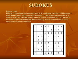SUDOKUS Como se juega El juego es muy simple: hay una cuadrícula de 81 cuadrados, divididos en 9 bloques de 9 cuadrados cada uno. Algunos de estos cuadrados ya vienen con una cifra escrita. Y el objetivo es rellenar los cuadrados vacíos de forma que los números del 1 al 9 aparezcan solamente una vez en cada fila horizontal, vertical y dentro de cada uno de los nueve bloques que forman la cuadrícula. 