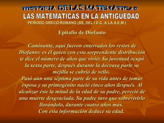 HISTORIA DE LAS MATEMÁTICAS LAS MATEMATICAS EN LA ANTIGÜEDAD PERÍODO GR E CO-ROMANO (SS. DEL I D.C. A LA A.E.M.) Epitafio de Diofanto Caminante, aquí fueron enterrados los restos de Diofanto: es él quien con esta sorprendente distribución te dice el número de años que vivió: Su juventud ocupó la sexta parte, después durante la doceava parte su mejilla se cubrió de vello.  Pasó aún una séptima parte de su vida antes de tomar esposa y su primogénito nació cinco años después. Al alcanzar éste la mitad de la edad de su padre, pereció de una muerte desgraciada. Su padre tuvo que sobrevivirlo llorándolo, durante cuatro años más.  Con esta información deduce su edad.   