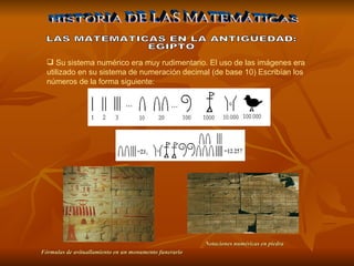 Su sistema numérico  era  muy rudimentario. El uso de las imágenes era utilizado en su sistema de numeración decimal (de base 10) Escribían los números de la forma siguiente:   HISTORIA DE LAS MATEMÁTICAS LAS MATEMATICAS EN LA ANTIGÜEDAD: EGIPTO Notaciones numéricas en piedra   Fórmulas de avituallamiento en un monumento funerario   