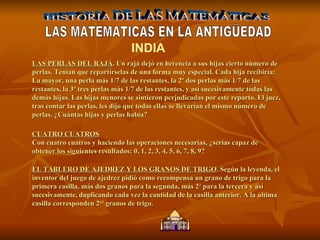 HISTORIA DE LAS MATEMÁTICAS LAS MATEMATICAS EN LA ANTIGÜEDAD INDIA LAS PERLAS DEL RAJÁ . Un rajá dejó en herencia a sus hijas cierto número de perlas. Tenían que repartírselas de una forma muy especial. Cada hija recibiría: La mayor, una perla más 1/7 de las restantes, la 2ª dos perlas más 1/7 de las restantes, la 3ª tres perlas más 1/7 de las restantes, y así sucesivamente todas las demás hijas. Las hijas menores se sintieron perjudicadas por este reparto. El juez, tras contar las perlas, les dijo que todas ellas se llevarían el mismo número de perlas. ¿Cuántas hijas y perlas había?  CUATRO CUATROS Con cuatro cuatros y haciendo las operaciones necesarias, ¿serías capaz de obtener los siguientes resultados: 0, 1, 2, 3, 4, 5, 6, 7, 8, 9? EL TABLERO DE AJEDREZ Y LOS GRANOS DE TRIGO . Según la leyenda, el inventor del juego de ajedrez pidió como recompensa un grano de trigo para la primera casilla, más dos granos para la segunda, más 2 2  para la tercera y así sucesivamente, duplicando cada vez la cantidad de la casilla anterior. A la última casilla corresponden 2 63  granos de trigo.  