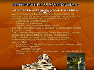 Como hemos comentado anteriormente a los egipcios se les debe un conocimiento matemático eminentemente práctico, usado por los escribas, los arquitectos y los agrimensores. Este conocimiento nos conduce a: Los primeros Sistemas de medidas. Avances en cálculos geométricos. Dominio espectacular de la Pirámide cuadrada. En Astronomía andaban fuerte. Su calendario y su capacidad para orientarse al norte dan fe de ello. En la práctica los egipcios operaban de forma diferente a como lo hacemos nosotros ahora. Basaban todas las operaciones en la duplicación. En cuanto al cálculo conocían las fracciones, la regla de tres, la proporcionalidad y algunos casos sencillos de raíces cuadradas. En Geometría: Los egipcios conocían de forma empírica algunas fórmulas para calcular el volumen de la pirámide.  VPirámide = 1/6 VCubo  Para calcular el área del círculo usaban la de un cuadrado de lado 8/9 del diámetro. HISTORIA DE LAS MATEMÁTICAS LAS MATEMATICAS EN LA ANTIGÜEDAD: EGIPTO 