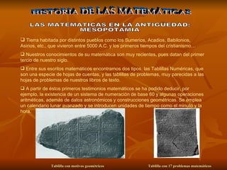 Tierra habitada por distintos pueblos como los Sumerios, Acadios, Babilonios, Asirios, etc., que vivieron entre 5000 A.C. y los primeros tiempos del cristianismo… Nuestros conocimientos de su matemática son muy recientes, pues datan del primer tercio de nuestro siglo. Entre sus escritos matemáticos encontramos dos tipos, las Tablillas Numéricas, que son una especie de hojas de cuentas, y las tablillas de problemas, muy parecidas a las hojas de problemas de nuestros libros de texto. A partir de éstos primeros testimonios matemáticos se ha podido deducir, por ejemplo, la existencia de un sistema de numeración de base 60 y algunas operaciones aritméticas, además de datos astronómicos y construcciones geométricas. Se emplea un calendario lunar avanzado y se introducen unidades de tiempo como el minuto y la hora.   HISTORIA DE LAS MATEMÁTICAS LAS MATEMATICAS EN LA ANTIGÜEDAD: MESOPOTAMIA Tablilla con motivos geométricos  Tablilla con 17 problemas matemáticos  