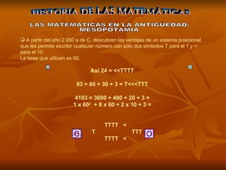 A partir del año 2.000 a de C, descubren las ventajas de un sistema posicional, que les permite escribir cualquier número con sólo dos símbolos T para el 1 y < para el 10.  La base que utilizan es 60. Así 24 = <<TTTT  93 = 60 + 30 + 3 = T<<<TTT  4103 = 3600 + 480 + 20 + 3 =  1 x 60 2   + 8 x 60 + 2 x 10 + 3 =       TTTT   <    T                  TTT      TTTT   <  HISTORIA DE LAS MATEMÁTICAS LAS MATEMATICAS EN LA ANTIGÜEDAD: MESOPOTAMIA 