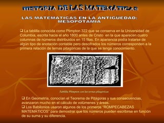 HISTORIA DE LAS MATEMÁTICAS LAS MATEMATICAS EN LA ANTIGÜEDAD: MESOPOTAMIA La tablilla conocida como Plimpton 322 que se conserva en la Universidad de Columbia, escrita hacia el año 1800 antes de Cristo  en la que aparecen cuatro columnas de números distribuidos en 15 filas. En apariencia podía tratarse de algún tipo de anotación contable pero descifrados los números corresponden a la primera relación de ternas pitagóricas de la que se tenga conocimiento.  En Geometría, conocían el Teorema de Pitágoras y sus consecuencias, avanzaron mucho en el cálculo de volúmenes y áreas. Los Babilonios usaron algunos de los primeros “ROMPECABEZAS MATEMÁTICOS” para demostrar que los números pueden escribirse en función de su suma y su diferencia. Tablilla Plimpton con las ternas pitagóricas   