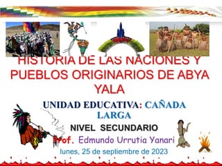 HISTORIA DE LAS NACIONES Y
PUEBLOS ORIGINARIOS DE ABYA
YALA
UNIDAD EDUCATIVA: CAÑADA
LARGA
NIVEL SECUNDARIO
Prof. Edmundo Urrutia Yanari
lunes, 25 de septiembre de 2023
 