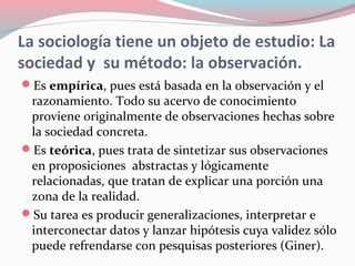 La sociología tiene un objeto de estudio: La
sociedad y su método: la observación.
Es empírica, pues está basada en la observación y el
razonamiento. Todo su acervo de conocimiento
proviene originalmente de observaciones hechas sobre
la sociedad concreta.
Es teórica, pues trata de sintetizar sus observaciones
en proposiciones abstractas y lógicamente
relacionadas, que tratan de explicar una porción una
zona de la realidad.
Su tarea es producir generalizaciones, interpretar e
interconectar datos y lanzar hipótesis cuya validez sólo
puede refrendarse con pesquisas posteriores (Giner).
 
