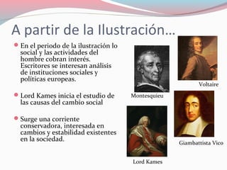 A partir de la Ilustración…
En el periodo de la ilustración lo
social y las actividades del
hombre cobran interés.
Escritores se interesan análisis
de instituciones sociales y
políticas europeas.
Lord Kames inicia el estudio de
las causas del cambio social
Surge una corriente
conservadora, interesada en
cambios y estabilidad existentes
en la sociedad.
Voltaire
Montesquieu
Giambattista Vico
Lord Kames
 