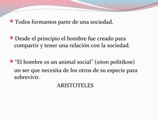 Todos formamos parte de una sociedad.
Desde el principio el hombre fue creado para
compartir y tener una relación con la sociedad.
“El hombre es un animal social” (zóon politikon)
un ser que necesita de los otros de su especie para
sobrevivir.
ARISTOTELES
 