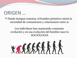 ORIGEN …
Desde tiempos remotos, el hombre primitivo sintió la
necesidad de comunicarse y relacionarse entre si.
Los individuos han mantenido constante
evolución y en esa evolución del hombre nace la
SOCIOLOGIA
 