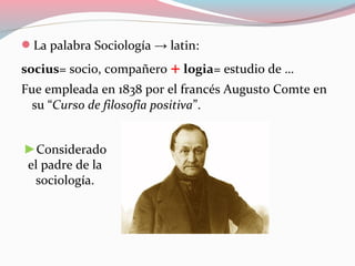 La palabra Sociología → latin:
socius= socio, compañero + logia= estudio de …
Fue empleada en 1838 por el francés Augusto Comte en
su “Curso de filosofía positiva”.
►Considerado
el padre de la
sociología.
 