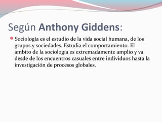 Según Anthony Giddens:
Sociología es el estudio de la vida social humana, de los
grupos y sociedades. Estudia el comportamiento. El
ámbito de la sociología es extremadamente amplio y va
desde de los encuentros casuales entre individuos hasta la
investigación de procesos globales.
 