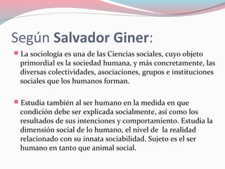Según Salvador Giner:
La sociología es una de las Ciencias sociales, cuyo objeto
primordial es la sociedad humana, y más concretamente, las
diversas colectividades, asociaciones, grupos e instituciones
sociales que los humanos forman.
Estudia también al ser humano en la medida en que
condición debe ser explicada socialmente, así como los
resultados de sus intenciones y comportamiento. Estudia la
dimensión social de lo humano, el nivel de la realidad
relacionado con su innata sociabilidad. Sujeto es el ser
humano en tanto que animal social.
 