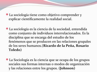 La sociología tiene como objetivo comprender y
explicar científicamente la realidad social.
La sociología es la ciencia de la sociedad, entendida
como conjunto de individuos interrelacionados. Es la
disciplina que se encarga del estudio de los
fenómenos que se producen en las relaciones grupales
de los seres humanos.(Ricardo de la Peña, Rosario
Toledo)
La Sociología es la ciencia que se ocupa de los grupos
sociales sus formas internas o modos de organización
y las relaciones entre los grupos. (Johnson)
 