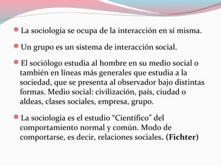 La sociología se ocupa de la interacción en sí misma.
Un grupo es un sistema de interacción social.
El sociólogo estudia al hombre en su medio social o
también en líneas más generales que estudia a la
sociedad, que se presenta al observador bajo distintas
formas. Medio social: civilización, país, ciudad o
aldeas, clases sociales, empresa, grupo.
La sociología es el estudio “Científico” del
comportamiento normal y común. Modo de
comportarse, es decir, relaciones sociales. (Fichter)
 