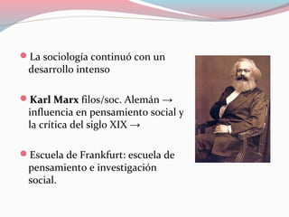 La sociología continuó con un
desarrollo intenso
Karl MarxKarl Marx filos/soc. Alemán →
influencia en pensamiento social y
la crítica del siglo XIX →
Escuela de Frankfurt: escuela de
pensamiento e investigación
social.
 