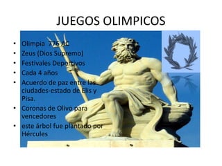 JUEGOS OLIMPICOS
• Olimpia 776 AC
• Zeus (Dios Supremo)
• Festivales Deportivos
• Cada 4 años
• Acuerdo de paz entre las
  ciudades-estado de Elis y
  Pisa.
• Coronas de Olivo para
  vencedores
• este árbol fue plantado por
  Hércules
 